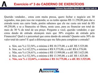 Exercícionº3doCADERNODEEXERCÍCIOS 
Queridovendedor...estoucommuitapressa,querofecharonegócioem30segundos,masparaissomeresponda;seeutenhoapenasR$11.250,00paradaraentradanesteseucarrolindo,porémsabemosqueelemecustaumtotaldeR$ 49.250,00,eseafinanceirasólibera,nestecaso,paraeufinanciarumtotaldemaisde30%dototaldeseupreço.Perguntoavocê,queridovendedor,oqueestoudandodeentradaalcançammaisque30%exigidosdeentradapelaFinanceira?Qualéopercentualqueestoudandodeentrada?Quantoseria30%dovalortotaldocarro?Equaladiferençaquemefaltaparacompletaraentrada? 
a.Sim,seu%é32,54%,omínimoéR$10.375,00,eadif.R$5.525,00. 
b.Sim,seu%é42,22%,omínimoéR$9.375,00,eadif.R$6.578,00. 
c.Não,seu%é24,61%,omínimoéR$13.999,00,eadif.R$3.623,00. 
d.Sim,seu%é52,34%,omínimoéR$13.395,00,eadif.R$1.825,00. 
e.Não,seu%é22,84%,omínimoéR$14.775,00,eadif.R$3.525,00.  