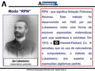 RPN-quesignificaNotaçãoPolonesaReversa.Estemétodofoidesenvolvidoem1920porJanLukasiewiczcomoumaformadeescreverexpressõesmatemáticassemusarparêntesisecolchetes.Em1972,aHewlett-PackardCo. percebeuquenousodecalculadorasecomputadores,ométododeLukasiewiczerasuperioraexpressõesalgébricaspadrão. 
Jan Lukasiewicz 
matemático polonês 
Modo “RPN”  