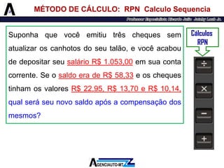 Suponhaquevocêemitiutrêschequessematualizaroscanhotosdoseutalão,evocêacaboudedepositarseusalárioR$1.053,00emsuacontacorrente.SeosaldoeradeR$58,33eoschequestinhamosvaloresR$22,95,R$13,70eR$10,14, qualseráseunovosaldoapósacompensaçãodosmesmos? 
Cálculos 
RPN 
MÉTODO DE CÁLCULO: RPN Calculo Sequencia  