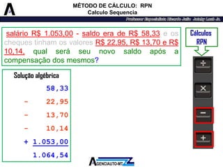 Solução algébrica 
58,33 
-22,95 
-13,70 
-10,14 
+ 1.053,00 
1.064,54 
Cálculos 
RPN 
MÉTODO DE CÁLCULO: RPN 
Calculo Sequencia 
salárioR$1.053,00-saldoeradeR$58,33eoschequestinhamosvaloresR$22,95,R$13,70eR$ 10,14,qualseráseunovosaldoapósacompensaçãodosmesmos?  