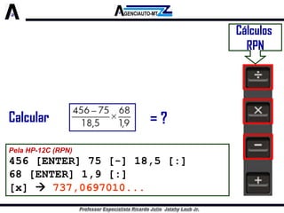 Cálculos 
RPN 
Pela HP-12C (RPN) 
456 [ENTER] 75 [-] 18,5 [:] 
68 [ENTER] 1,9 [:] 
[x] 737,0697010... 
Calcular 
= ?  