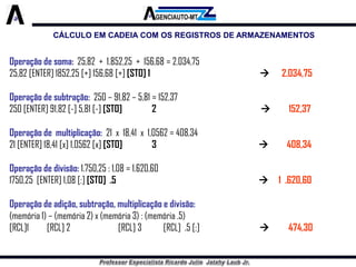 CÁLCULO EM CADEIA COM OS REGISTROS DE ARMAZENAMENTOS 
Operação de soma:25,82 + 1.852,25 + 156,68 = 2.034,75 
25,82 [ENTER] 1852,25 [+] 156,68 [+] [STO] 1 2.034,75 
Operação de subtração:250 –91,82 –5,81 = 152,37 
250 [ENTER] 91,82 [-] 5,81 [-] [STO]2152,37 
Operação de multiplicação:21 x 18,41 x 1,0562 = 408,34 
21 [ENTER] 18,41 [x] 1,0562 [x] [STO]3 408,34 
Operação de divisão:1.750,25 : 1,08 = 1.620,60 
1750,25 [ENTER] 1,08 [:] [STO] .5 1 .620,60 
Operação de adição, subtração, multiplicação e divisão: 
(memória 1) –(memória 2) x (memória 3) : (memória .5) 
[RCL]1[RCL] 2[RCL] 3[RCL] .5 [:]474,30  
