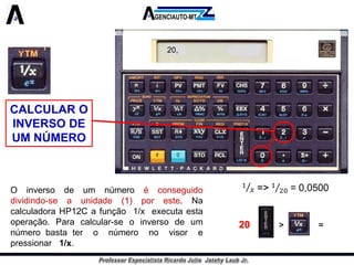 CALCULAR O INVERSO DE UM NÚMERO 
Oinversodeumnúmeroéconseguidodividindo-seaunidade(1)poreste.NacalculadoraHP12Cafunção1/xexecutaestaoperação.Paracalcular-seoinversodeumnúmerobastateronúmeronovisorepressionar1/x. 
20,20>=  