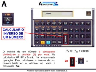 CALCULAR O INVERSO DE UM NÚMERO 
Oinversodeumnúmeroéconseguidodividindo-seaunidade(1)poreste.NacalculadoraHP12Cafunção1/xexecutaestaoperação.Paracalcular-seoinversodeumnúmerobastateronúmeronovisorepressionar1/x. 
20,0020>=  