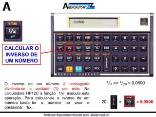 CALCULAR O INVERSO DE UM NÚMERO 
Oinversodeumnúmeroéconseguidodividindo-seaunidade(1)poreste.NacalculadoraHP12Cafunção1/xexecutaestaoperação.Paracalcular-seoinversodeumnúmerobastateronúmeronovisorepressionar1/x. 
0,050020 > = 0,0500  