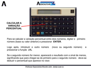 CALCULAR A VARIAÇÃO PERCENTUAL 
Parasecalcularavariaçãopercentualentredoisnúmeros,digitaroprimeiro 
número(baseouvaloranterior)epressionarENTER. 
Logoapós,introduzirooutronúmero(novoousegundonúmero)epressionarafunção%. 
Seosegundonúmeroformenor,apareceráoresultadocomosinaldemenos, significandoqueparachegar-sedoprimeiroparaosegundonúmerodeve-sededuziropercentualqueaparecenovisor.  