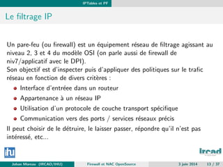 IPTables et PF
Le ﬁltrage IP
Un pare-feu (ou ﬁrewall) est un ´equipement r´eseau de ﬁltrage agissant au
niveau 2, 3 et 4 du mod`ele OSI (on parle aussi de ﬁrewall de
niv7/applicatif avec le DPI).
Son objectif est d’inspecter puis d’appliquer des politiques sur le traﬁc
r´eseau en fonction de divers crit`eres :
Interface d’entr´eee dans un routeur
Appartenance `a un r´eseau IP
Utilisation d’un protocole de couche transport sp´eciﬁque
Communication vers des ports / services r´eseaux pr´ecis
Il peut choisir de le d´etruire, le laisser passer, r´epondre qu’il n’est pas
int´eress´e, etc...
Johan Moreau (IRCAD/IHU) Firewall et NAC OpenSource 3 juin 2014 13 / 37
 