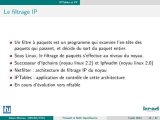 IPTables et PF
Le ﬁltrage IP
Un ﬁltre `a paquets est un programme qui examine l’en-tˆete des
paquets qui passent, et d´ecide du sort du paquet entier.
Sous Linux, le ﬁltrage de paquets s’eﬀectue au niveau du noyau.
Successeur d’Ipchains (noyau linux 2.2) et Ipfwadm (noyau linux 2.0)
Netﬁlter : architecture de ﬁltrage IP du noyau
IPTables : application de contrˆole de cette architecture
En cours d’´evolution vers nftable
Johan Moreau (IRCAD/IHU) Firewall et NAC OpenSource 3 juin 2014 14 / 37
 