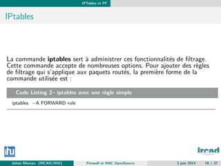 IPTables et PF
IPtables
La commande iptables sert `a administrer ces fonctionnalit´es de ﬁltrage.
Cette commande accepte de nombreuses options. Pour ajouter des r`egles
de ﬁltrage qui s’applique aux paquets rout´es, la premi`ere forme de la
commande utilis´ee est :
Code Listing 2– iptables avec une r`egle simple
iptables −A FORWARD rule
Johan Moreau (IRCAD/IHU) Firewall et NAC OpenSource 3 juin 2014 16 / 37
 