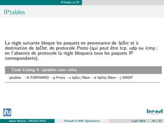 IPTables et PF
IPtables
La r`egle suivante bloque les paquets en provenance de IpSrc et `a
destination de IpDst, de protocole Proto (qui peut ˆetre tcp, udp ou icmp ;
en l’absence de protocole la r`egle bloquera tous les paquets IP
correspondants).
Code Listing 4– iptables avec refus
iptables −A FORWARD −p Proto −s IpSrc/Nbm −d IpDst/Nbm −j DROP
Johan Moreau (IRCAD/IHU) Firewall et NAC OpenSource 3 juin 2014 18 / 37
 
