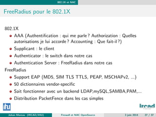 802.1X et NAC
FreeRadius pour le 802.1X
802.1X
AAA (Authentiﬁcation : qui me parle ? Authorization : Quelles
autorisations je lui accorde ? Accounting : Que fait-il ?)
Supplicant : le client
Authenticator : le switch dans notre cas
Authentication Server : FreeRadius dans notre cas
FreeRadius
Support EAP (MD5, SIM TLS TTLS, PEAP, MSCHAPv2, ...)
50 dictionnaires vendor-speciﬁc
Sait fonctionner avec un backend LDAP,mySQL,SAMBA,PAM,...
Distribution PacketFence dans les cas simples
Johan Moreau (IRCAD/IHU) Firewall et NAC OpenSource 3 juin 2014 27 / 37
 