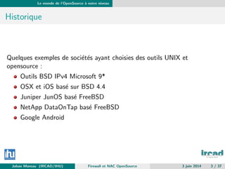 Le monde de l’OpenSource `a notre niveau
Historique
Quelques exemples de soci´et´es ayant choisies des outils UNIX et
opensource :
Outils BSD IPv4 Microsoft 9*
OSX et iOS bas´e sur BSD 4.4
Juniper JunOS bas´e FreeBSD
NetApp DataOnTap bas´e FreeBSD
Google Android
Johan Moreau (IRCAD/IHU) Firewall et NAC OpenSource 3 juin 2014 3 / 37
 