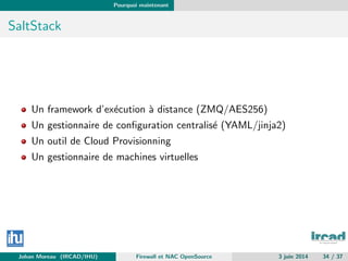 Pourquoi maintenant
SaltStack
Un framework d’ex´ecution `a distance (ZMQ/AES256)
Un gestionnaire de conﬁguration centralis´e (YAML/jinja2)
Un outil de Cloud Provisionning
Un gestionnaire de machines virtuelles
Johan Moreau (IRCAD/IHU) Firewall et NAC OpenSource 3 juin 2014 34 / 37
 