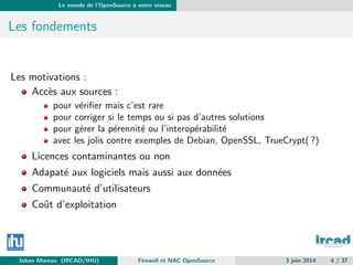 Le monde de l’OpenSource `a notre niveau
Les fondements
Les motivations :
Acc`es aux sources :
pour v´eriﬁer mais c’est rare
pour corriger si le temps ou si pas d’autres solutions
pour g´erer la p´erennit´e ou l’interop´erabilit´e
avec les jolis contre exemples de Debian, OpenSSL, TrueCrypt( ?)
Licences contaminantes ou non
Adapat´e aux logiciels mais aussi aux donn´ees
Communaut´e d’utilisateurs
Coˆut d’exploitation
Johan Moreau (IRCAD/IHU) Firewall et NAC OpenSource 3 juin 2014 4 / 37
 