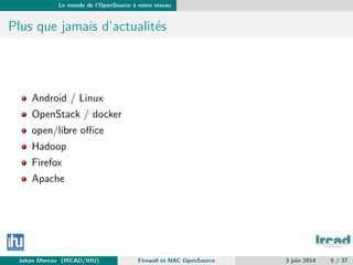 Le monde de l’OpenSource `a notre niveau
Plus que jamais d’actualit´es
Android / Linux
OpenStack / docker
open/libre oﬃce
Hadoop
Firefox
Apache
Johan Moreau (IRCAD/IHU) Firewall et NAC OpenSource 3 juin 2014 5 / 37
 