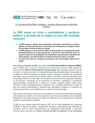 5J - Día Mundial del Medio Ambiente – Iniciativa Regional para el Reciclaje
Inclusivo
La IRR reúne en Lima a recicladores y sectores
público y privado de la región en pro del reciclaje
inclusivo
 La IRR impulsa el debate entre recicladores informales, asociaciones y sectores
público y privado para promover la inclusión de recicladores en la cadena formal
del reciclaje en América Latina y el Caribe.
 La IRR organiza en Lima el primer Taller de Intercambio de Conocimientos sobre
Reciclaje Inclusivo en el que apuesta por la formación como elemento clave. El
evento contará con la participación de recicladores, asociaciones y miembros del
sector público y privado de más de 11 países de América Latina y el Caribe.
 Se estima que más de 4 millones de personas viven del reciclaje informal en la
región.
Lima, Perú a 5 de junio de 2014. Con motivo del Día Mundial del Medio Ambiente (DMMA),
que se celebra hoy, la Iniciativa Regional para el Reciclaje Inclusivo (IRR) organiza en
Lima el primer Taller de Intercambio de Conocimientos sobre Reciclaje Inclusivo. Durante
los días 5 y 6 de junio se darán cita representantes de los principales grupos involucrados en
la cadena de valor del reciclaje que pueden ayudar a fomentar la inclusión de recicladores
informales –ya que se estima que en América Latina y el Caribe 4 millones de personas viven
del reciclaje informal. En este Taller de Intercambio de Conocimientos participarán alrededor
de 70 personas, promotores de los programas de formación, recicladores y funcionarios
gubernamentales, representando 11 países de la región: Argentina, Bolivia, Brasil, Chile,
Colombia, Ecuador, Nicaragua, México, Paraguay, Perú y República Dominicana. El taller de
dos días incluye presentaciones y dinámicas que estimularán el debate y la búsqueda de
soluciones para incluir a los recicladores en la cadena formal del reciclaje.
Este evento impulsado por la IRR pone de manifiesto la importancia de desarrollar propuestas
participativas que cuenten con la voz y experiencia tanto de los recicladores como de aquellos
implicados en la cadena formal del reciclaje: las instituciones de la sociedad civil, empresas
privadas y administraciones públicas.
La IRR es una iniciativa regional formada en 2011 por el Fondo Multilateral de Inversiones
(FOMIN), la División de Agua y Saneamiento del Banco Interamericano de Desarrollo, la
Fundación Avina, la Red Latinoamericana de Recicladores (Red-LACRE) y Coca-Cola
América Latina, que tiene por objetivo principal fomentar la integración de los recicladores
 