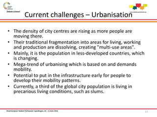 Current challenges – Urbanisation
• The density of city centres are rising as more people are
moving there.
• Their traditional fragmentation into areas for living, working
and production are dissolving, creating "multi-use areas".
• Mainly, it is the population in less-developed countries, which
is changing.
• Mega-trend of urbanising which is based on and demands
mobility.
• Potential to put in the infrastructure early for people to
develop their mobility patterns.
• Currently, a third of the global city population is living in
precarious living conditions, such as slums.
13
 