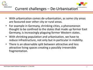 Current challenges – De-Urbanisation
• With urbanisation comes de-urbanisation, as some city areas
are favoured over other city or rural areas.
• For example in Germany, shrinking cities, a phenomenon
thought to be confined to the states that made up former East
Germany, is increasingly plaguing former Western states.
• With shrinking population and urbanisation, we have to
reduce infrastructure, not only but in particular in mobility.
• There is an observable split between attractive and less
attractive living spaces creating a possibly irreversible
fragmentation.
14
 