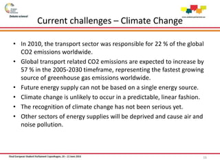 Current challenges – Climate Change
• In 2010, the transport sector was responsible for 22 % of the global
CO2 emissions worldwide.
• Global transport related CO2 emissions are expected to increase by
57 % in the 2005-2030 timeframe, representing the fastest growing
source of greenhouse gas emissions worldwide.
• Future energy supply can not be based on a single energy source.
• Climate change is unlikely to occur in a predictable, linear fashion.
• The recognition of climate change has not been serious yet.
• Other sectors of energy supplies will be deprived and cause air and
noise pollution.
16
 