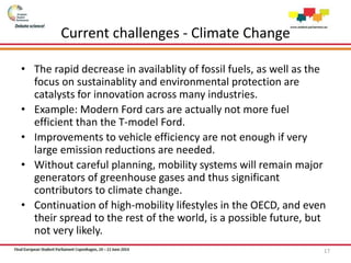 Current challenges - Climate Change
• The rapid decrease in availablity of fossil fuels, as well as the
focus on sustainablity and environmental protection are
catalysts for innovation across many industries.
• Example: Modern Ford cars are actually not more fuel
efficient than the T-model Ford.
• Improvements to vehicle efficiency are not enough if very
large emission reductions are needed.
• Without careful planning, mobility systems will remain major
generators of greenhouse gases and thus significant
contributors to climate change.
• Continuation of high-mobility lifestyles in the OECD, and even
their spread to the rest of the world, is a possible future, but
not very likely.
17
 