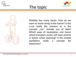 Mobility has many facets. How do we
want to move along in the future? Is the
e-car really the solution or is the
concept „car“ already out of date?
Which ways of locomotion and hence
which transport routes will have priority
in future urban planning? Is the mobile
workplace really a concept for
tomorrow?
2
The topic
 