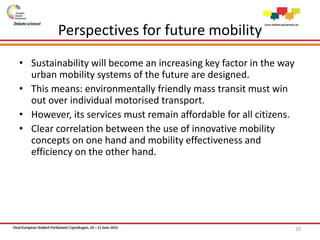 Perspectives for future mobility
• Sustainability will become an increasing key factor in the way
urban mobility systems of the future are designed.
• This means: environmentally friendly mass transit must win
out over individual motorised transport.
• However, its services must remain affordable for all citizens.
• Clear correlation between the use of innovative mobility
concepts on one hand and mobility effectiveness and
efficiency on the other hand.
20
 