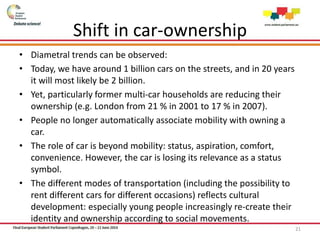 Shift in car-ownership
• Diametral trends can be observed:
• Today, we have around 1 billion cars on the streets, and in 20 years
it will most likely be 2 billion.
• Yet, particularly former multi-car households are reducing their
ownership (e.g. London from 21 % in 2001 to 17 % in 2007).
• People no longer automatically associate mobility with owning a
car.
• The role of car is beyond mobility: status, aspiration, comfort,
convenience. However, the car is losing its relevance as a status
symbol.
• The different modes of transportation (including the possibility to
rent different cars for different occasions) reflects cultural
development: especially young people increasingly re-create their
identity and ownership according to social movements.
21
 