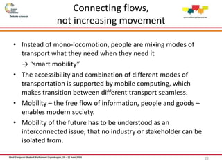 Connecting flows,
not increasing movement
• Instead of mono-locomotion, people are mixing modes of
transport what they need when they need it
→ “smart mobility”
• The accessibility and combination of different modes of
transportation is supported by mobile computing, which
makes transition between different transport seamless.
• Mobility – the free flow of information, people and goods –
enables modern society.
• Mobility of the future has to be understood as an
interconnected issue, that no industry or stakeholder can be
isolated from.
22
 