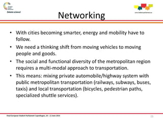 Networking
• With cities becoming smarter, energy and mobility have to
follow.
• We need a thinking shift from moving vehicles to moving
people and goods.
• The social and functional diversity of the metropolitan region
requires a multi-modal approach to transportation.
• This means: mixing private automobile/highway system with
public metropolitan transportation (railways, subways, buses,
taxis) and local transportation (bicycles, pedestrian paths,
specialized shuttle services).
23
 
