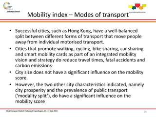 Mobility index – Modes of transport
• Successful cities, such as Hong Kong, have a well-balanced
split between different forms of transport that move people
away from individual motorised transport.
• Cities that promote walking, cycling, bike sharing, car sharing
and smart mobility cards as part of an integrated mobility
vision and strategy do reduce travel times, fatal accidents and
carbon emissions.
• City size does not have a significant influence on the mobility
score.
• However, the two other city characteristics indicated, namely
city prosperity and the prevalence of public transport
(‘modality split’), do have a significant influence on the
mobility score
26
 