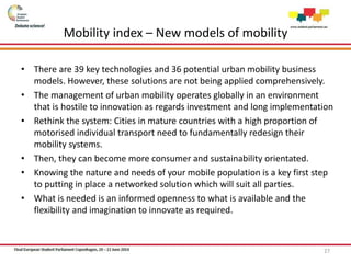 Mobility index – New models of mobility
• There are 39 key technologies and 36 potential urban mobility business
models. However, these solutions are not being applied comprehensively.
• The management of urban mobility operates globally in an environment
that is hostile to innovation as regards investment and long implementation
• Rethink the system: Cities in mature countries with a high proportion of
motorised individual transport need to fundamentally redesign their
mobility systems.
• Then, they can become more consumer and sustainability orientated.
• Knowing the nature and needs of your mobile population is a key first step
to putting in place a networked solution which will suit all parties.
• What is needed is an informed openness to what is available and the
flexibility and imagination to innovate as required.
27
 