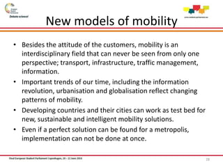 New models of mobility
• Besides the attitude of the customers, mobility is an
interdisciplinary field that can never be seen from only one
perspective; transport, infrastructure, traffic management,
information.
• Important trends of our time, including the information
revolution, urbanisation and globalisation reflect changing
patterns of mobility.
• Developing countries and their cities can work as test bed for
new, sustainable and intelligent mobility solutions.
• Even if a perfect solution can be found for a metropolis,
implementation can not be done at once.
28
 