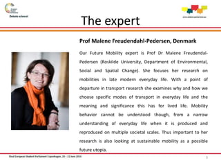 Prof Malene Freudendahl-Pedersen, Denmark
Our Future Mobility expert is Prof Dr Malene Freudendal-
Pedersen (Roskilde University, Department of Environmental,
Social and Spatial Change). She focuses her research on
mobilities in late modern everyday life. With a point of
departure in transport research she examines why and how we
choose specific modes of transport in everyday life and the
meaning and significance this has for lived life. Mobility
behavior cannot be understood though, from a narrow
understanding of everyday life when it is produced and
reproduced on multiple societal scales. Thus important to her
research is also looking at sustainable mobility as a possible
future utopia.
3
The expert
 