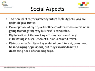 Social Aspects
• The dominant factors affecting future mobility solutions are
technological trends.
• Development of high quality office-to-office-communication is
going to change the way business is conducted.
• Digitalization of the working environment eventually
culminating in a reduction of business-related travel.
• Distance sales facilitated by a ubiquitous internet, promising
to serve aging populations, but they can also lead to a
decreasing need of shopping-trips.
31
 