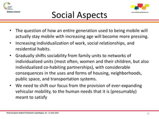 Social Aspects
• The question of how an entire generation used to being mobile will
actually stay mobile with increasing age will become more pressing.
• Increasing individualization of work, social relationships, and
residential habits.
• Gradually shifts sociability from family units to networks of
individualized units (most often, women and their children, but also
individualized co-habiting partnerships), with considerable
consequences in the uses and forms of housing, neighborhoods,
public space, and transportation systems.
• We need to shift our focus from the provision of ever-expanding
vehicular mobility, to the human needs that it is (presumably)
meant to satisfy
32
 