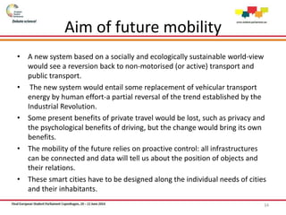 Aim of future mobility
• A new system based on a socially and ecologically sustainable world-view
would see a reversion back to non-motorised (or active) transport and
public transport.
• The new system would entail some replacement of vehicular transport
energy by human effort-a partial reversal of the trend established by the
Industrial Revolution.
• Some present benefits of private travel would be lost, such as privacy and
the psychological benefits of driving, but the change would bring its own
benefits.
• The mobility of the future relies on proactive control: all infrastructures
can be connected and data will tell us about the position of objects and
their relations.
• These smart cities have to be designed along the individual needs of cities
and their inhabitants.
34
 