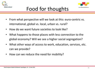 Food for thoughts
• From what perspective will we look at this: euro-centric vs.
international, global vs. local, urban vs. rural?
• How do we want future societies to look like?
• What happens to those places with less connection to the
global economy? Will we see a higher social segregation?
• What other ways of access to work, education, services, etc.
can we provide?
• How can we reduce the need for mobility?
36
 