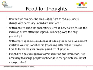 Food for thoughts
• How can we combine the long-lasting fight to reduce climate
change with necessary immediate solutions?
• With mobility being the connecting element, how do we ensure the
inclusion of less attractive regions? Is moving away the only
possibility?
• With emerging societies subsequently doing the same development
mistakes Western societies did (repeating patterns), is it maybe
time to tackle the ever present paradigm of growth?
• If mobility is an expression of communication and interaction, is it
necessary to change people’s behaviour to change mobility? Is that
even possible?
37
 