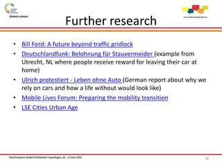 Further research
• Bill Ford: A future beyond traffic gridlock
• Deutschlandfunk: Belohnung für Stauvermeider (example from
Utrecht, NL where people receive reward for leaving their car at
home)
• Ulrich protestiert - Leben ohne Auto (German report about why we
rely on cars and how a life without would look like)
• Mobile Lives Forum: Preparing the mobility transition
• LSE Cities Urban Age
38
 