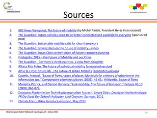 Sources
1. BBC News Viewpoint: The future of mobility (by Michel Taride, President Hertz International)
2. The Guardian: Future vehicles need to be better connected and available to everyone (sponsored
post)
3. The Guardian: Sustainable mobility calls for clear framework
4. The Guardian: Sylvain Haon on the future of mobility – video
5. The Guardian: Susan Claris on her vision of future transport planning
6. thisbigcity: 2025 – the Future of Mobility and our Cities
7. The Guardian - Germany's shrinking cities: a view from Salzgitter
8. Allianz Risk Pulse: The future of individual mobility (annotated version)
9. Artur D. Little: future lab - The Future of Urban Mobility (annotated version)
10. Castells, Manuel. "Space of flows, space of places: Materials for a theory of urbanism in the
information age." Comparative planning cultures (2005): 45-63.; Wikipedia: Space of flows
11. Moriarty, Patrick, and Damon Honnery. "Low-mobility: The future of transport." Futures 40.10
(2008): 865-872.
12. Deutsche Akademie der Technikwissenschaften Acatech. Smart Cities: Deutsche Hochtechnologie
FR Die Stadt Der Zukunft-Aufgaben Und Chancen. Springer, 2011.
13. Climate Focus: Bikes to reduce emission, May 2013
39
 