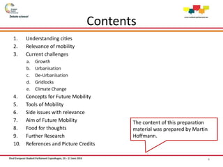 Contents
1. Understanding cities
2. Relevance of mobility
3. Current challenges
a. Growth
b. Urbanisation
c. De-Urbanisation
d. Gridlocks
e. Climate Change
4. Concepts for Future Mobility
5. Tools of Mobility
6. Side issues with relevance
7. Aim of Future Mobility
8. Food for thoughts
9. Further Research
10. References and Picture Credits
4
The content of this preparation
material was prepared by Martin
Hoffmann.
 