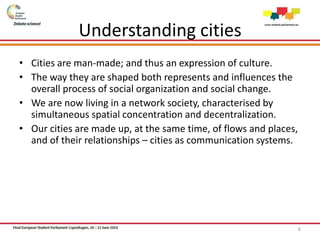 Understanding cities
• Cities are man-made; and thus an expression of culture.
• The way they are shaped both represents and influences the
overall process of social organization and social change.
• We are now living in a network society, characterised by
simultaneous spatial concentration and decentralization.
• Our cities are made up, at the same time, of flows and places,
and of their relationships – cities as communication systems.
6
 