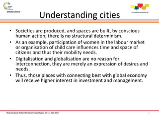 Understanding cities
• Societies are produced, and spaces are built, by conscious
human action; there is no structural determinism.
• As an example, participation of women in the labour market
or organisation of child care influences time and space of
citizens and thus their mobility needs.
• Digitalisation and globalisation are no reason for
interconnection, they are merely an expression of desires and
needs.
• Thus, those places with connecting best with global economy
will receive higher interest in investment and management.
7
 