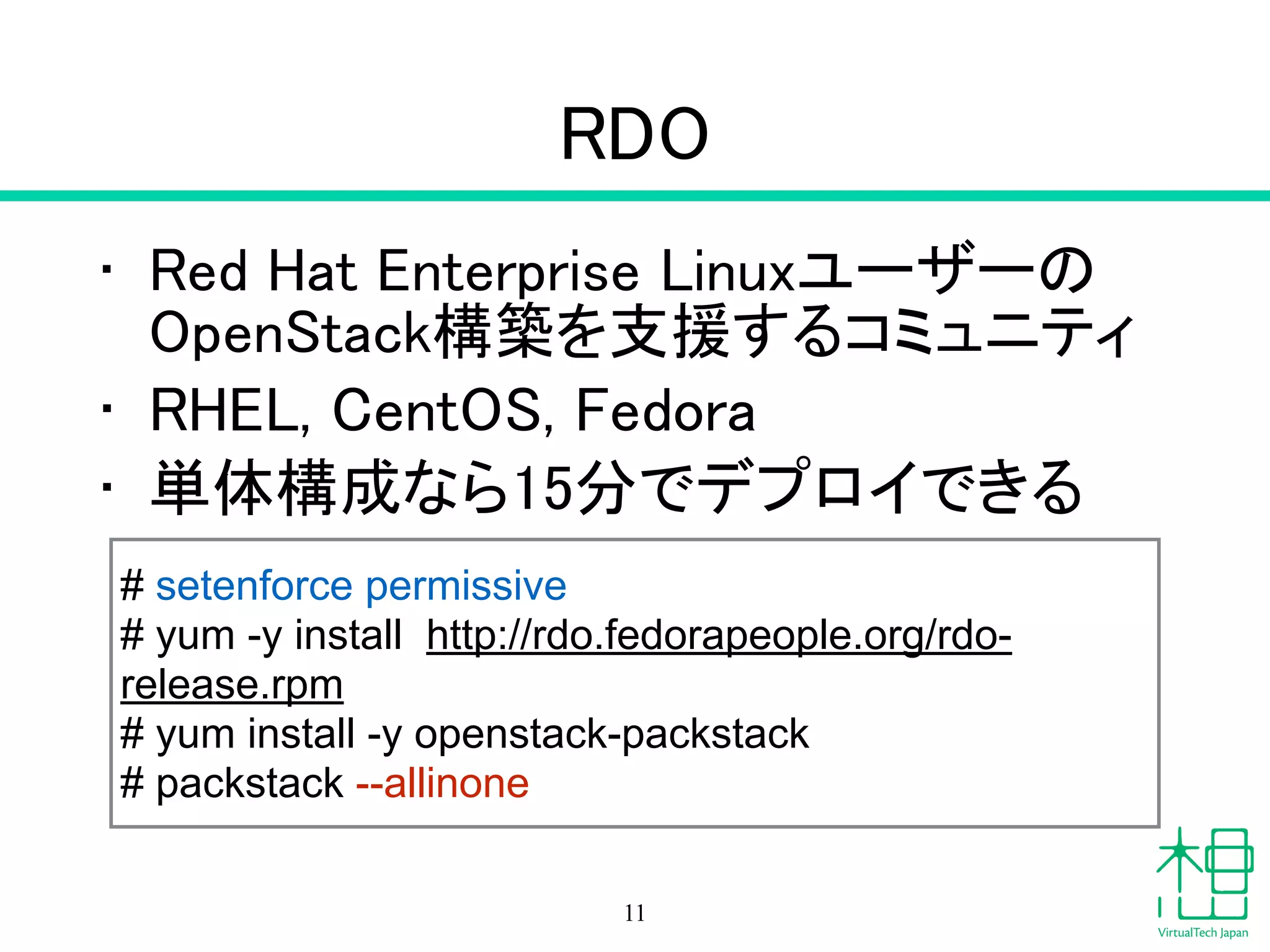 RDO
• Red Hat Enterprise Linuxユーザーの
OpenStack構築を支援するコミュニティ
• RHEL, CentOS, Fedora
• 単体構成なら15分でデプロイできる
11
# setenforce permissive
# yum -y install http://rdo.fedorapeople.org/rdo-
release.rpm
# yum install -y openstack-packstack
# packstack --allinone
 