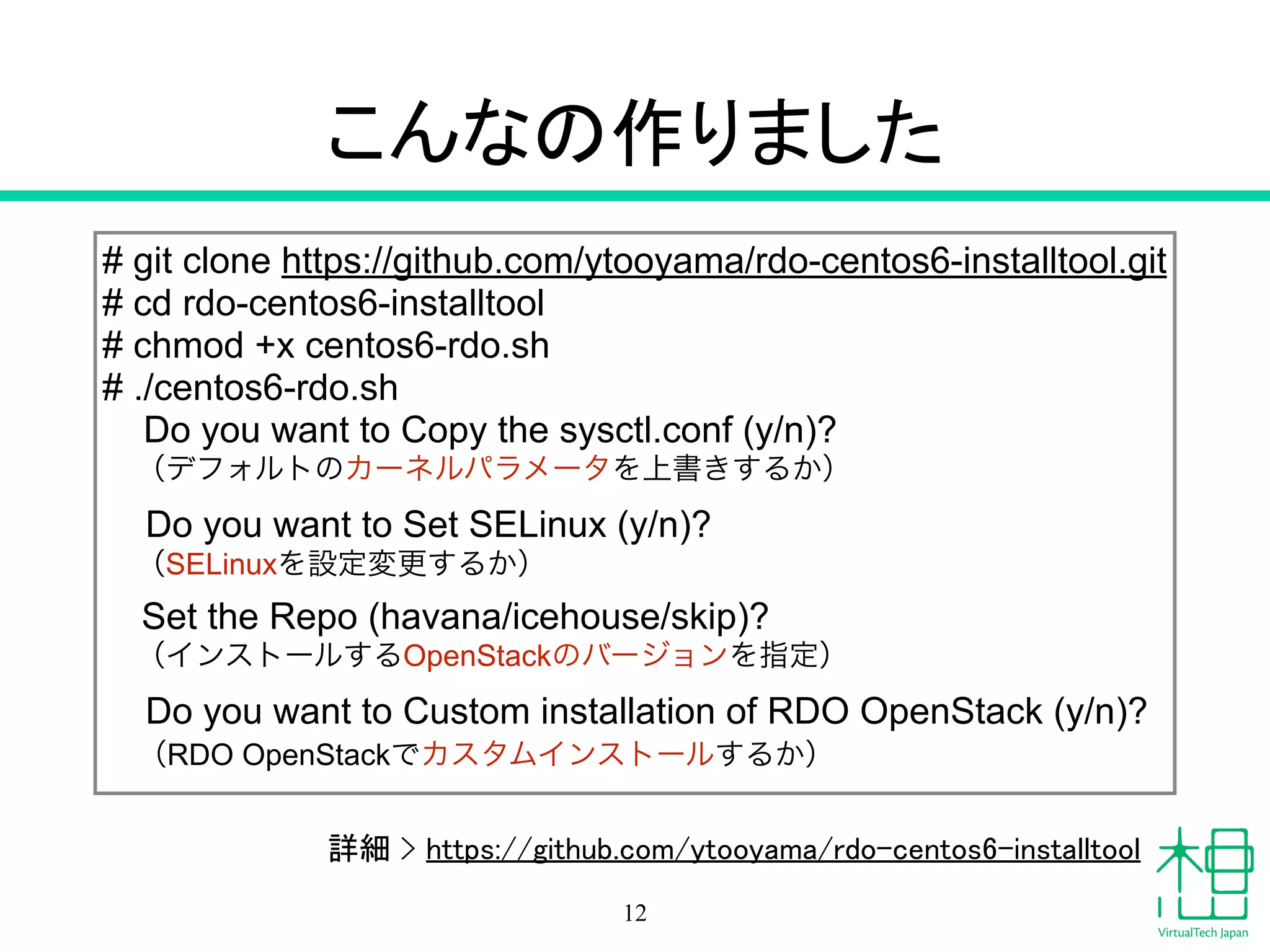 こんなの作りました
# git clone https://github.com/ytooyama/rdo-centos6-installtool.git
# cd rdo-centos6-installtool
# chmod +x centos6-rdo.sh
# ./centos6-rdo.sh
Do you want to Copy the sysctl.conf (y/n)?
（デフォルトのカーネルパラメータを上書きするか）
Do you want to Set SELinux (y/n)?
（SELinuxを設定変更するか）
Set the Repo (havana/icehouse/skip)?
（インストールするOpenStackのバージョンを指定）
Do you want to Custom installation of RDO OpenStack (y/n)?
（RDO OpenStackでカスタムインストールするか）
12
詳細 > https://github.com/ytooyama/rdo-centos6-installtool
 