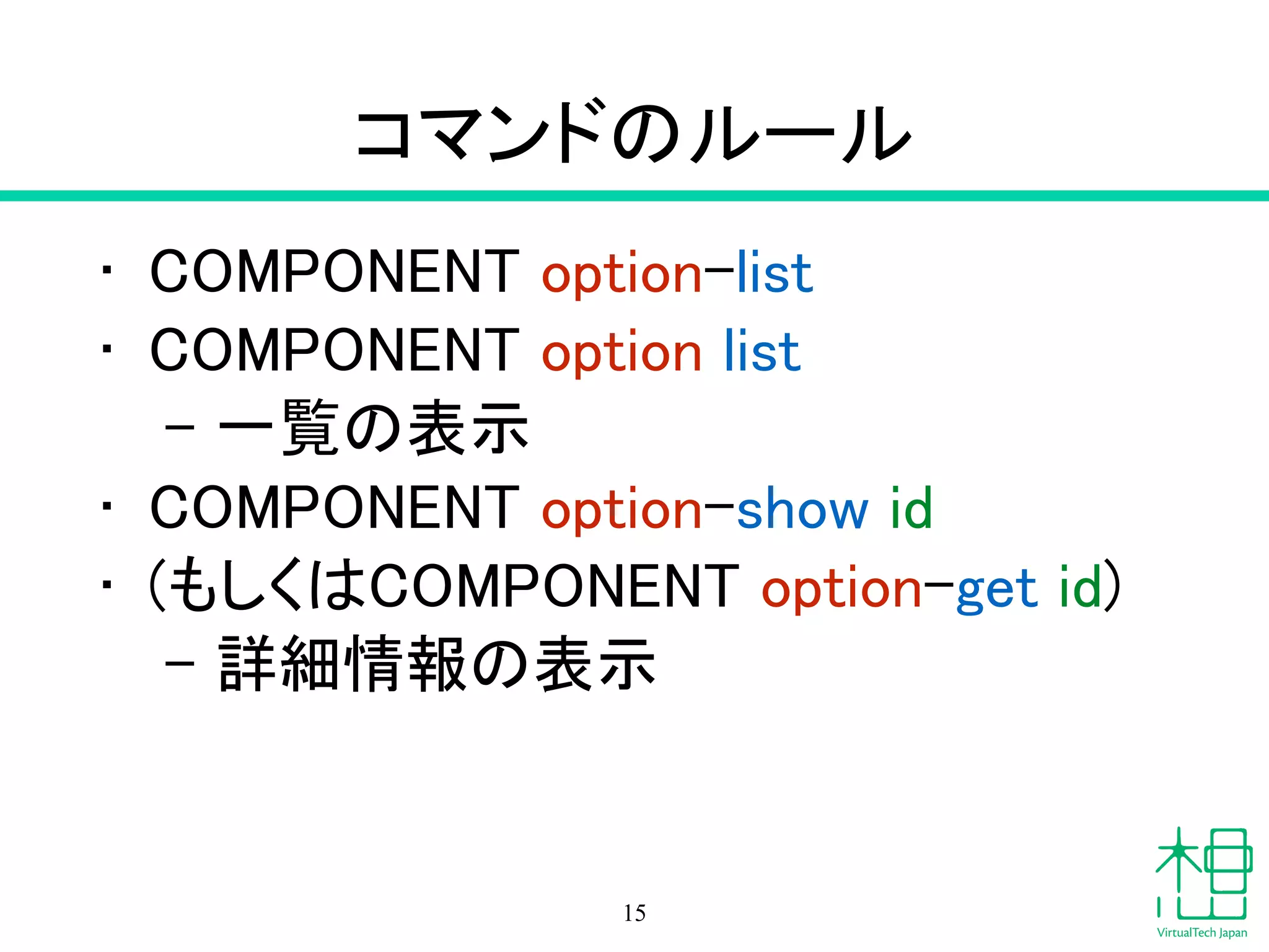 コマンドのルール
• COMPONENT option-list
• COMPONENT option list
- 一覧の表示
• COMPONENT option-show id
• (もしくはCOMPONENT option-get id)
- 詳細情報の表示
15
 