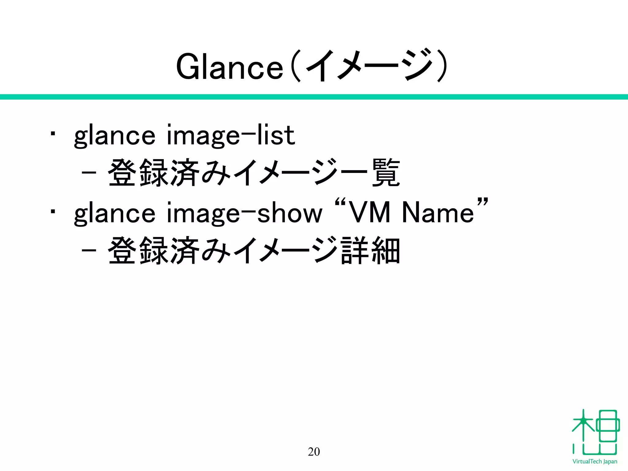 Glance（イメージ）
• glance image-list
– 登録済みイメージ一覧
• glance image-show “VM Name”
– 登録済みイメージ詳細
20
 