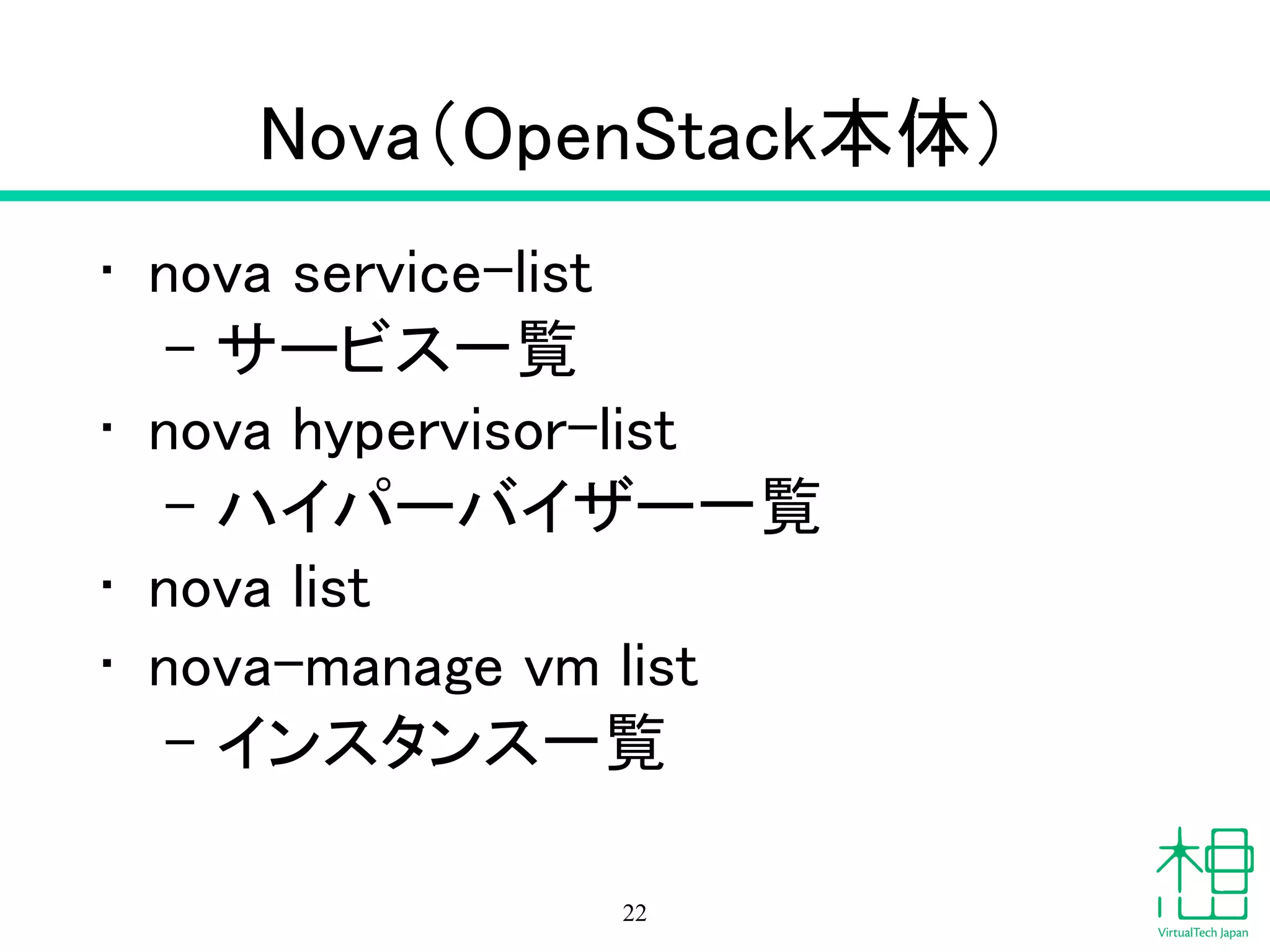 Nova（OpenStack本体）
• nova service-list
- サービス一覧
• nova hypervisor-list
- ハイパーバイザー一覧
• nova list
• nova-manage vm list
- インスタンス一覧
22
 