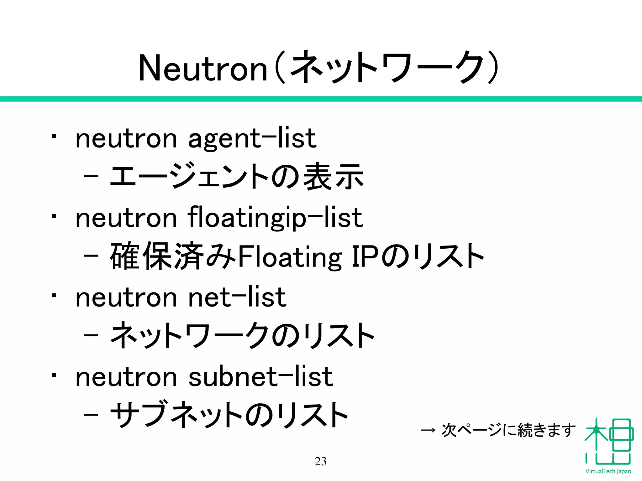 Neutron（ネットワーク）
• neutron agent-list
– エージェントの表示
• neutron floatingip-list
– 確保済みFloating IPのリスト
• neutron net-list
– ネットワークのリスト
• neutron subnet-list
– サブネットのリスト
23
→ 次ページに続きます
 