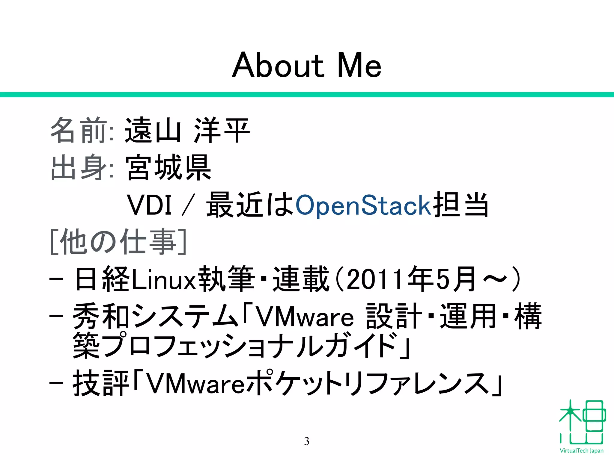 About Me
名前: 遠山 洋平
出身: 宮城県
　　　 VDI / 最近はOpenStack担当
[他の仕事]
– 日経Linux執筆・連載（2011年5月〜）
– 秀和システム「VMware 設計・運用・構
築プロフェッショナルガイド」
– 技評「VMwareポケットリファレンス」
3
 